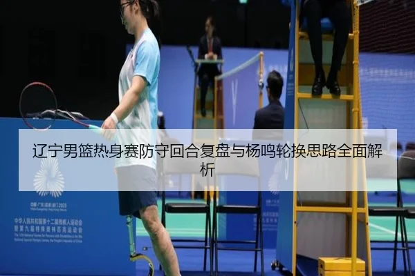 辽宁男篮热身赛防守回合复盘与杨鸣轮换思路全面解析